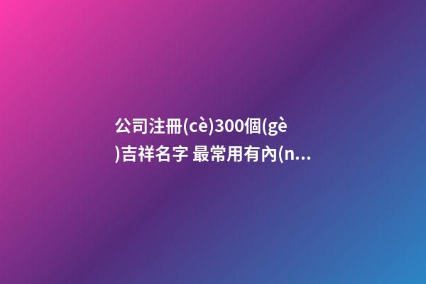 公司注冊(cè)300個(gè)吉祥名字 最常用有內(nèi)涵企業(yè)名稱,起名之家-第1張-公司起名-玄機(jī)派
